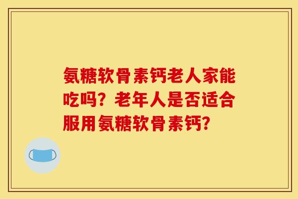 氨糖软骨素钙老人家能吃吗?老年人是否适合服用氨糖软骨素钙? 氨糖软骨素钙老人家能吃吗?老年人是否适合服用氨糖软骨素钙?