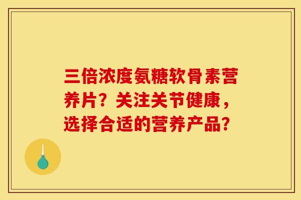 三倍浓度氨糖软骨素营养片？关注关节健康，选择合适的营养产品？
