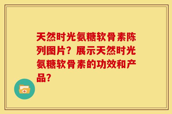 天然时光氨糖软骨素陈列图片？展示天然时光氨糖软骨素的功效和产品？