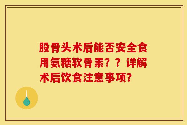 股骨头术后能否安全食用氨糖软骨素??详解术后饮食注意事项? 股骨头术后能否安全食用氨糖软骨素??详解术后饮食注意事项?