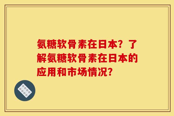 氨糖软骨素在日本？了解氨糖软骨素在日本的应用和市场情况？