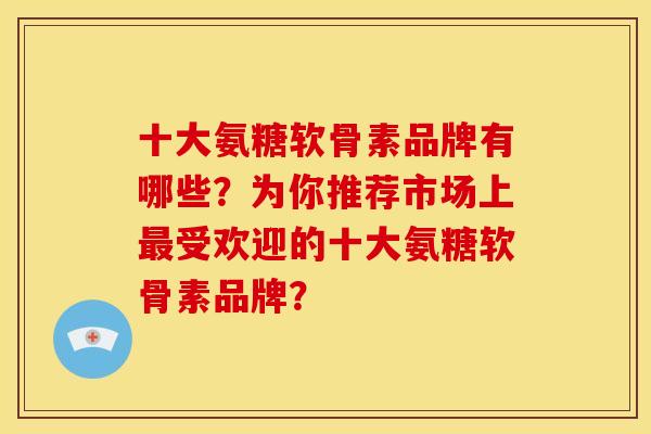十大氨糖软骨素品牌有哪些？为你推荐市场上最受欢迎的十大氨糖软骨素品牌？