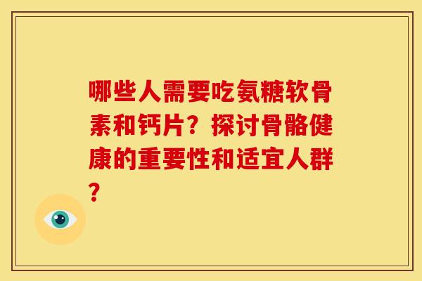 哪些人需要吃氨糖软骨素和钙片？探讨骨骼健康的重要性和适宜人群？