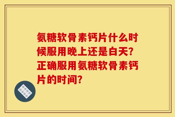 氨糖软骨素钙片什么时候服用晚上还是白天？正确服用氨糖软骨素钙片的时间？