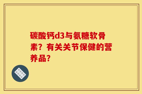 碳酸钙d3与氨糖软骨素？有关关节保健的营养品？