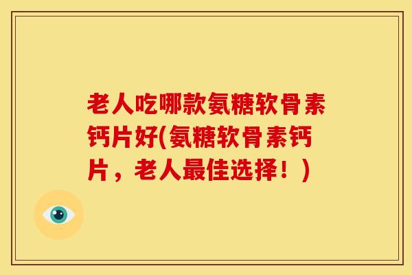 老人吃哪款氨糖软骨素钙片好(氨糖软骨素钙片，老人最佳选择！)