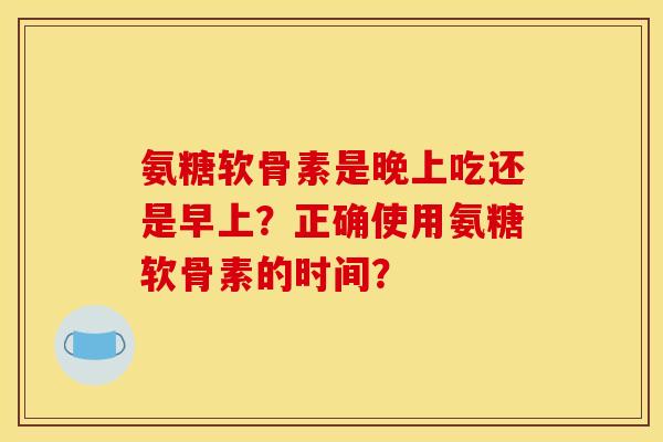 氨糖软骨素是晚上吃还是早上？正确使用氨糖软骨素的时间？