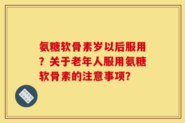 氨糖软骨素岁以后服用？关于老年人服用氨糖软骨素的注意事项？