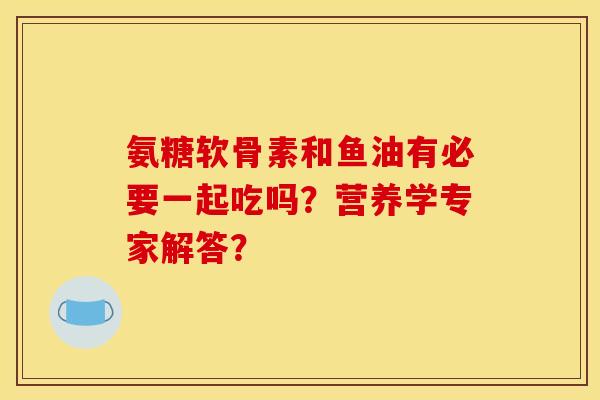 氨糖软骨素和鱼油有必要一起吃吗？营养学专家解答？