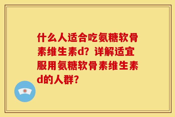 什么人适合吃氨糖软骨素维生素d？详解适宜服用氨糖软骨素维生素d的人群？