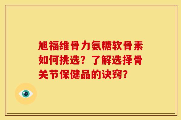 旭福维骨力氨糖软骨素如何挑选？了解选择骨关节保健品的诀窍？
