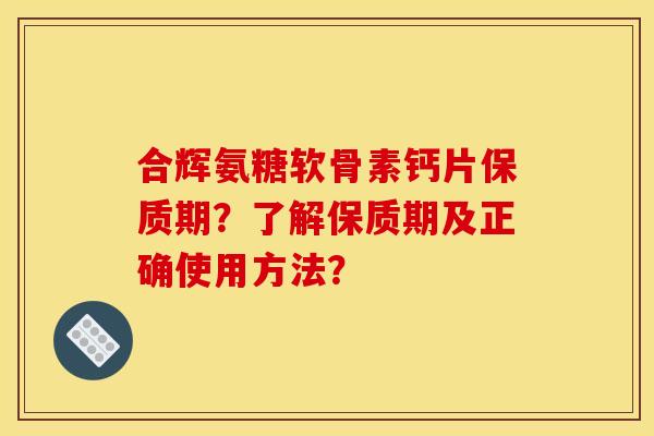 合辉氨糖软骨素钙片保质期？了解保质期及正确使用方法？