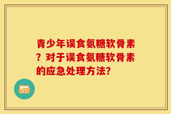 青少年误食氨糖软骨素？对于误食氨糖软骨素的应急处理方法？
