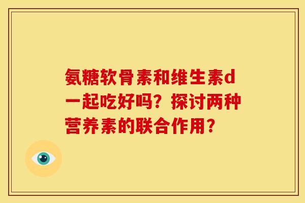 氨糖软骨素和维生素d一起吃好吗？探讨两种营养素的联合作用？