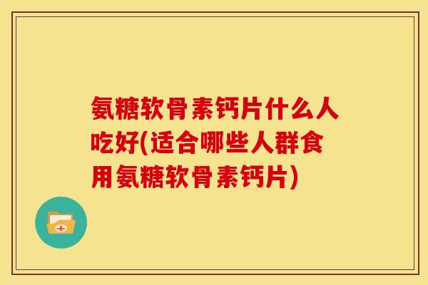 氨糖软骨素钙片什么人吃好(适合哪些人群食用氨糖软骨素钙片)
