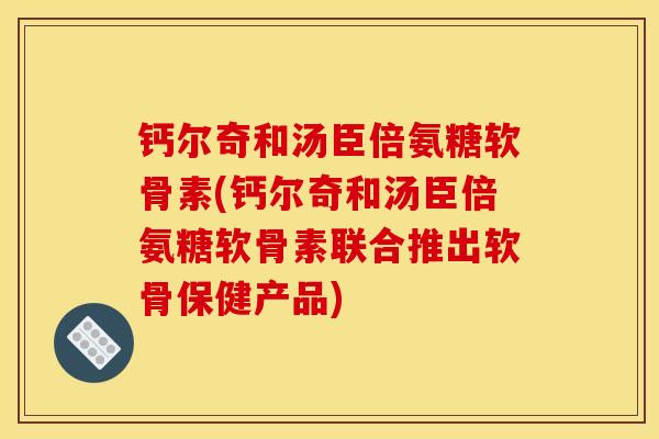 钙尔奇和汤臣倍氨糖软骨素(钙尔奇和汤臣倍氨糖软骨素联合推出软骨保健产品)