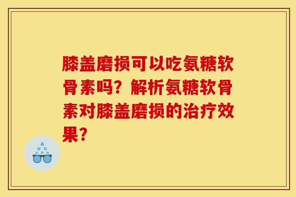 膝盖磨损可以吃氨糖软骨素吗？解析氨糖软骨素对膝盖磨损的治疗效果？