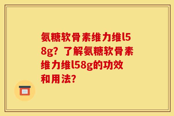 氨糖软骨素维力维l58g？了解氨糖软骨素维力维l58g的功效和用法？