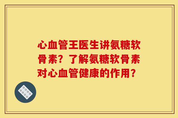 心血管王医生讲氨糖软骨素？了解氨糖软骨素对心血管健康的作用？