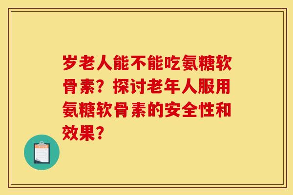 岁老人能不能吃氨糖软骨素？探讨老年人服用氨糖软骨素的安全性和效果？