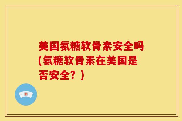 美国氨糖软骨素安全吗(氨糖软骨素在美国是否安全？)