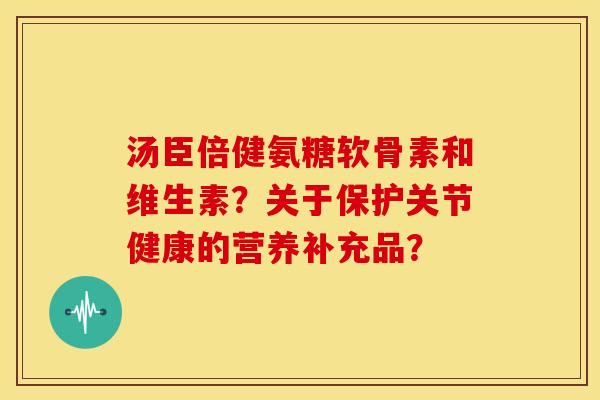 汤臣倍健氨糖软骨素和维生素？关于保护关节健康的营养补充品？