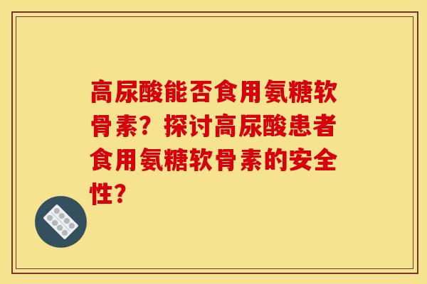 高尿酸能否食用氨糖软骨素？探讨高尿酸患者食用氨糖软骨素的安全性？