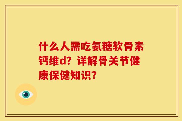 什么人需吃氨糖软骨素钙维d？详解骨关节健康保健知识？