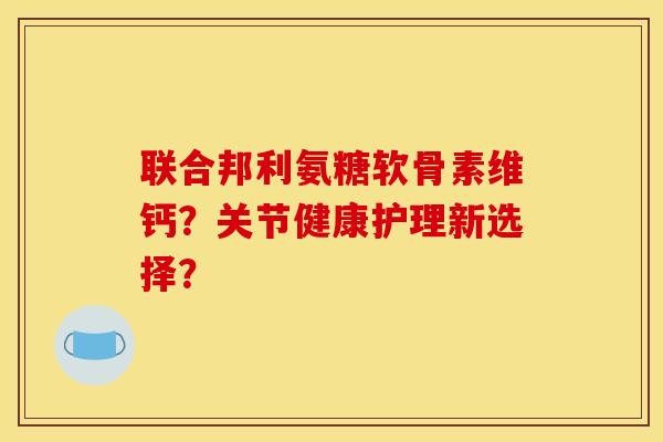 联合邦利氨糖软骨素维钙？关节健康护理新选择？