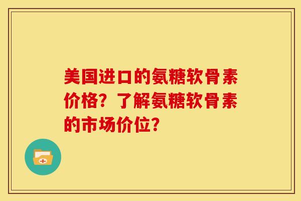 美国进口的氨糖软骨素价格？了解氨糖软骨素的市场价位？