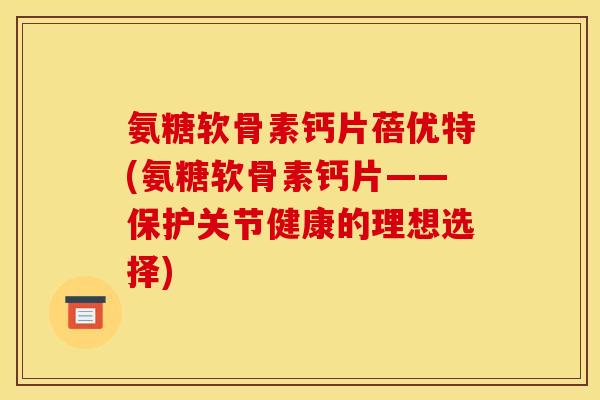 氨糖软骨素钙片蓓优特(氨糖软骨素钙片——保护关节健康的理想选择) 氨糖软骨素钙片蓓优特(氨糖软骨素钙片——保护关节健康的理想选择)