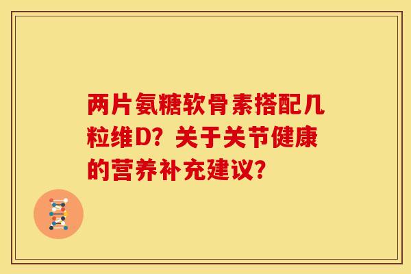两片氨糖软骨素搭配几粒维D?关于关节健康的营养补充建议? 两片氨糖软骨素搭配几粒维D?关于关节健康的营养补充建议?
