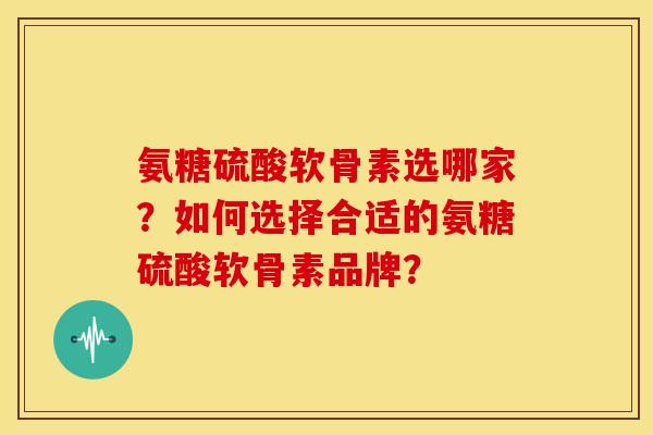 氨糖硫酸软骨素选哪家?如何选择合适的氨糖硫酸软骨素品牌? 氨糖硫酸软骨素选哪家?如何选择合适的氨糖硫酸软骨素品牌?