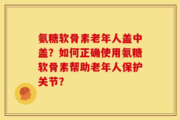 氨糖软骨素老年人盖中盖？如何正确使用氨糖软骨素帮助老年人保护关节？
