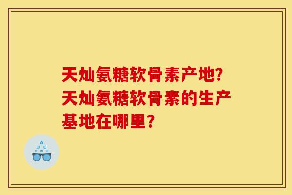 天灿氨糖软骨素产地？天灿氨糖软骨素的生产基地在哪里？