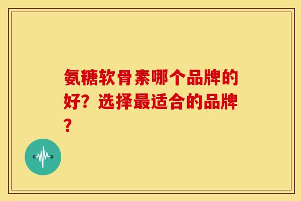 氨糖软骨素哪个品牌的好？选择最适合的品牌？