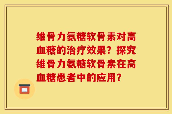 维骨力氨糖软骨素对高血糖的治疗效果？探究维骨力氨糖软骨素在高血糖患者中的应用？