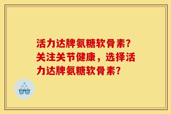 活力达牌氨糖软骨素？关注关节健康，选择活力达牌氨糖软骨素？