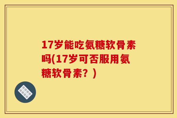 17岁能吃氨糖软骨素吗(17岁可否服用氨糖软骨素？)
