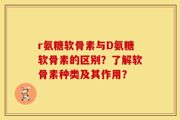 r氨糖软骨素与D氨糖软骨素的区别？了解软骨素种类及其作用？