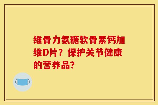 维骨力氨糖软骨素钙加维D片？保护关节健康的营养品？
