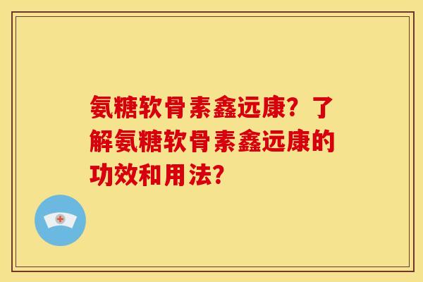 氨糖软骨素鑫远康?了解氨糖软骨素鑫远康的功效和用法? 氨糖软骨素鑫远康?了解氨糖软骨素鑫远康的功效和用法?