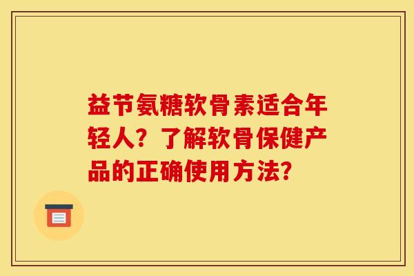 益节氨糖软骨素适合年轻人？了解软骨保健产品的正确使用方法？