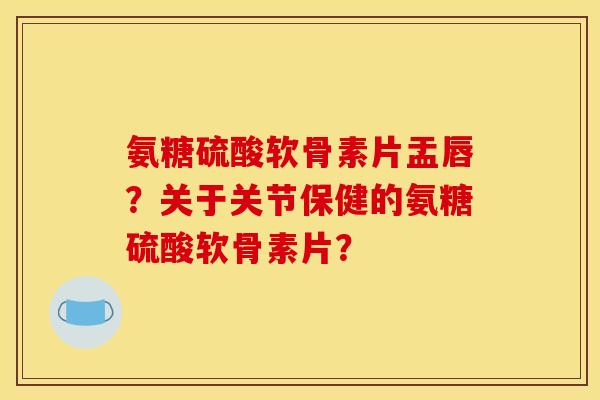 氨糖硫酸软骨素片盂唇？关于关节保健的氨糖硫酸软骨素片？