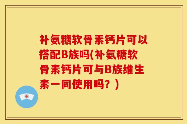 补氨糖软骨素钙片可以搭配B族吗(补氨糖软骨素钙片可与B族维生素一同使用吗？)