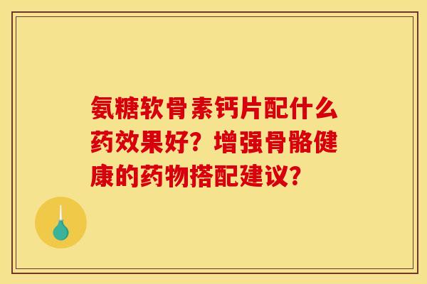氨糖软骨素钙片配什么药效果好？增强骨骼健康的药物搭配建议？
