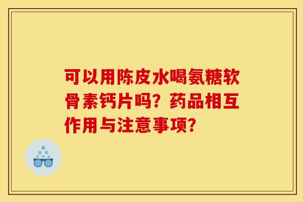 可以用陈皮水喝氨糖软骨素钙片吗？药品相互作用与注意事项？