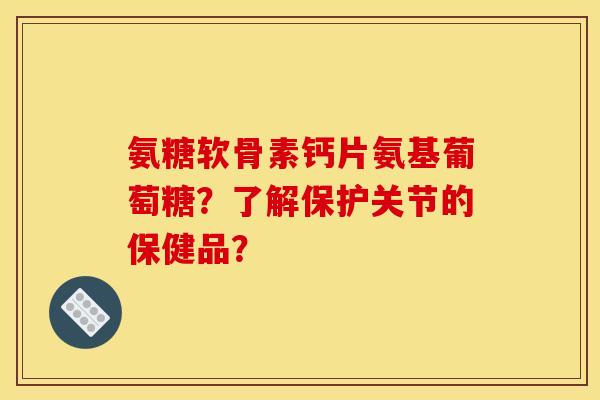 氨糖软骨素钙片氨基葡萄糖？了解保护关节的保健品？