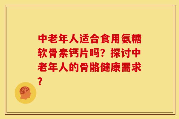 中老年人适合食用氨糖软骨素钙片吗？探讨中老年人的骨骼健康需求？