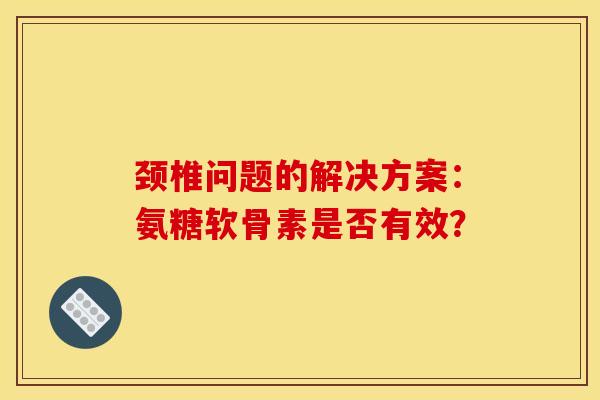 颈椎问题的解决方案：氨糖软骨素是否有效？